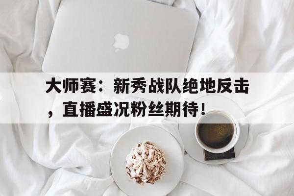 大师赛：新秀战队绝地反击，直播盛况粉丝期待！