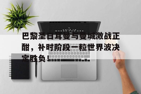 巴黎圣日耳曼与曼城激战正酣，补时阶段一粒世界波决定胜负！巴黎圣日耳曼vs曼城爱奇艺