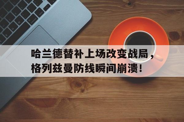 哈兰德替补上场改变战局，格列兹曼防线瞬间崩溃！格列兹曼为什么叫格狗