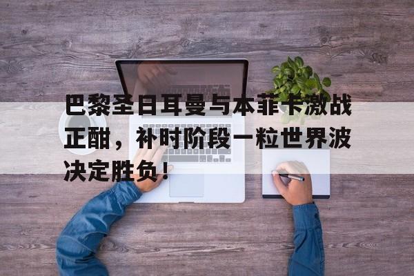 巴黎圣日耳曼与本菲卡激战正酣，补时阶段一粒世界波决定胜负！