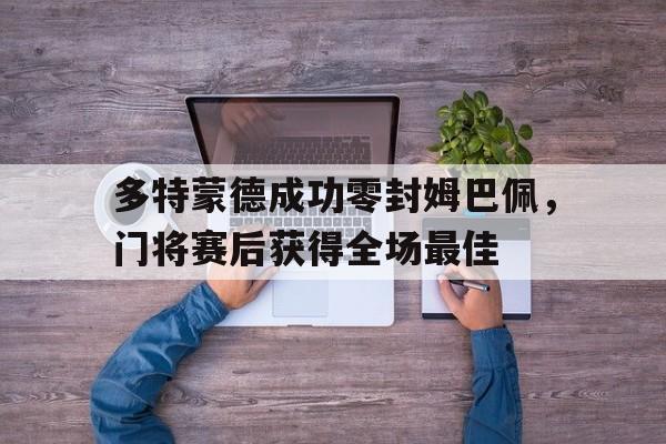 多特蒙德成功零封姆巴佩，门将赛后获得全场最佳多特蒙德状态火爆锁定德甲半程冠军,全队身价首破5亿